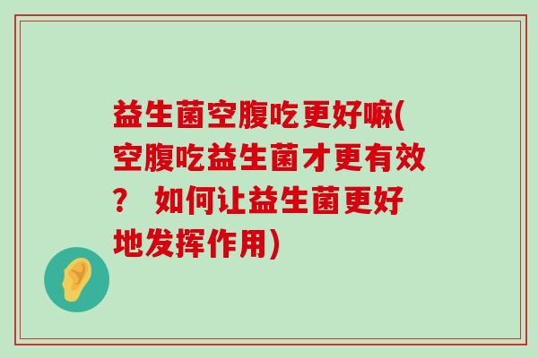 益生菌空腹吃更好嘛(空腹吃益生菌才更有效？ 如何让益生菌更好地发挥作用)