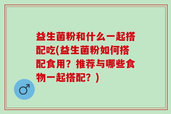 益生菌粉和什么一起搭配吃(益生菌粉如何搭配食用？推荐与哪些食物一起搭配？)