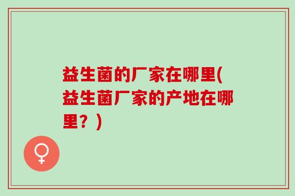 益生菌的厂家在哪里(益生菌厂家的产地在哪里？)