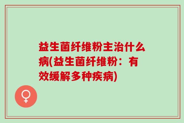 益生菌纤维粉主治什么病(益生菌纤维粉：有效缓解多种疾病)