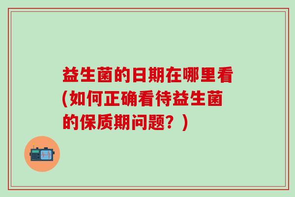 益生菌的日期在哪里看(如何正确看待益生菌的保质期问题?) 益生菌的日期在哪里看(如何正确看待益生菌的保质期问题?)