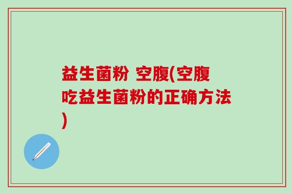 益生菌粉 空腹(空腹吃益生菌粉的正确方法)