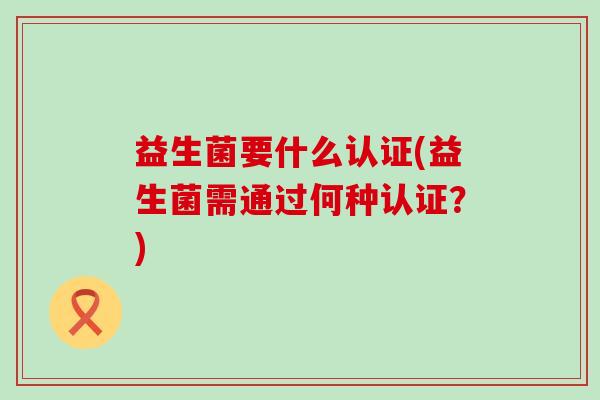 益生菌要什么认证(益生菌需通过何种认证?) 益生菌要什么认证(益生菌需通过何种认证?)
