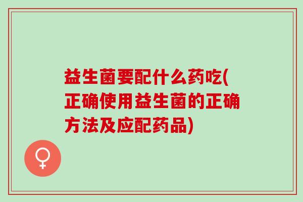 益生菌要配什么药吃(正确使用益生菌的正确方法及应配药品)