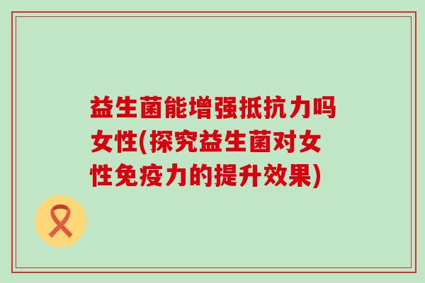 益生菌能增强抵抗力吗女性(探究益生菌对女性免疫力的提升效果)