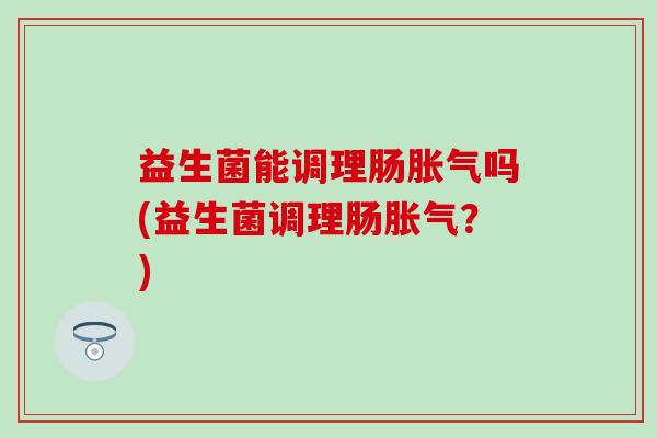 益生菌能调理肠胀气吗(益生菌调理肠胀气？)