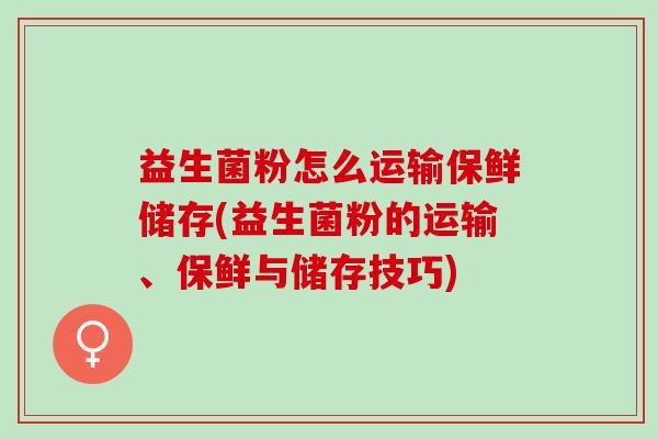 益生菌粉怎么运输保鲜储存(益生菌粉的运输、保鲜与储存技巧)