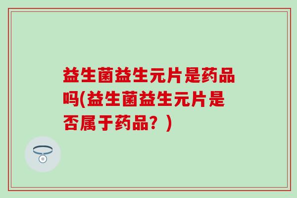 益生菌益生元片是药品吗(益生菌益生元片是否属于药品？)