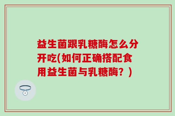 益生菌跟乳糖酶怎么分开吃(如何正确搭配食用益生菌与乳糖酶？)