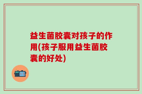 益生菌胶囊对孩子的作用(孩子服用益生菌胶囊的好处)
