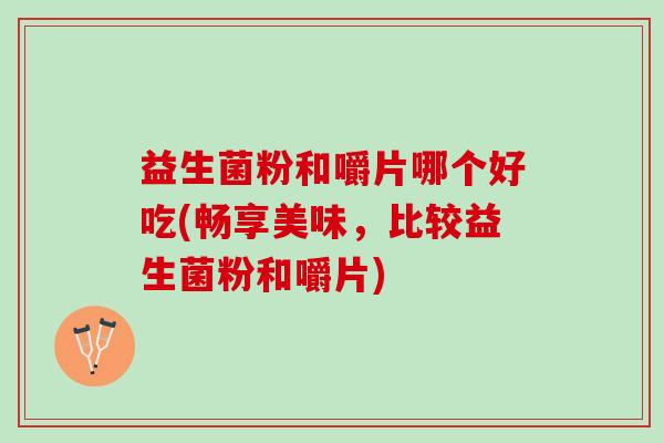 益生菌粉和嚼片哪个好吃(畅享美味，比较益生菌粉和嚼片)