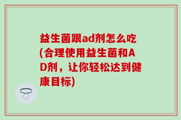 益生菌跟ad剂怎么吃(合理使用益生菌和AD剂，让你轻松达到健康目标)