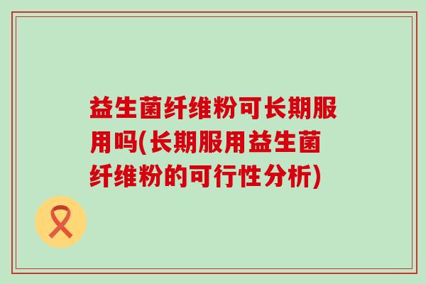 益生菌纤维粉可长期服用吗(长期服用益生菌纤维粉的可行性分析)