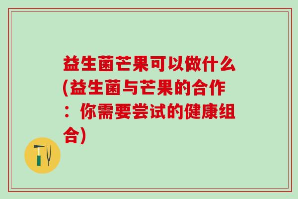 益生菌芒果可以做什么(益生菌与芒果的合作：你需要尝试的健康组合)