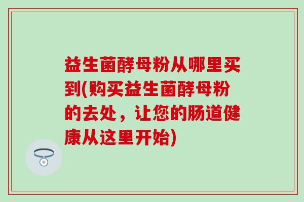 益生菌酵母粉从哪里买到(购买益生菌酵母粉的去处，让您的肠道健康从这里开始)
