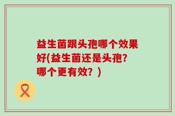 益生菌跟头孢哪个效果好(益生菌还是头孢？哪个更有效？)