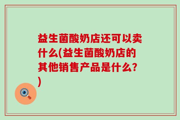 益生菌酸奶店还可以卖什么(益生菌酸奶店的其他销售产品是什么？)