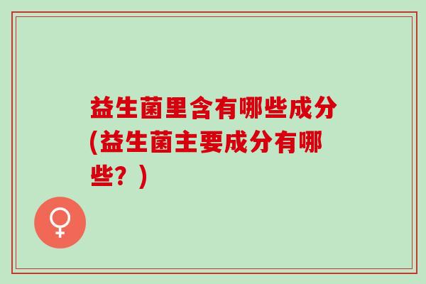 益生菌里含有哪些成分(益生菌主要成分有哪些？)