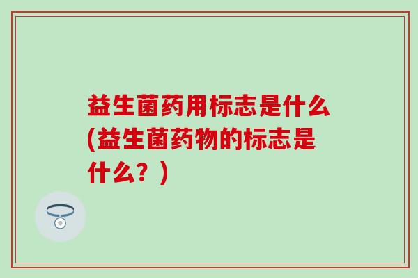 益生菌药用标志是什么(益生菌药物的标志是什么？)