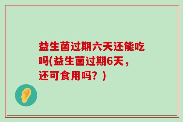 益生菌过期六天还能吃吗(益生菌过期6天，还可食用吗？)