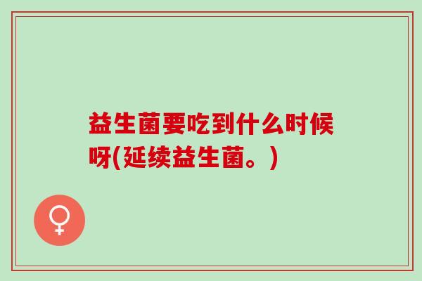 益生菌要吃到什么时候呀(延续益生菌。)