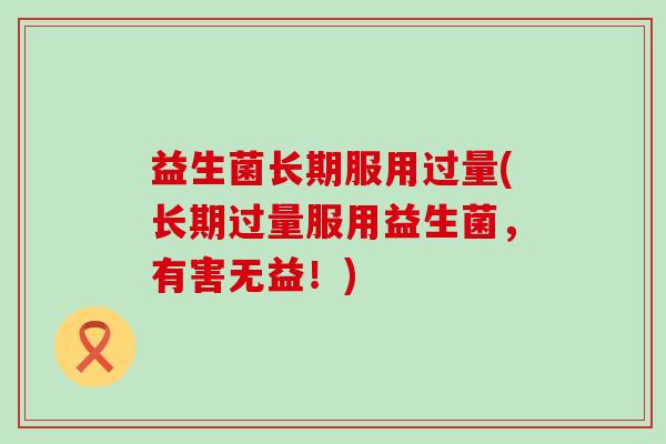 益生菌长期服用过量(长期过量服用益生菌，有害无益！)