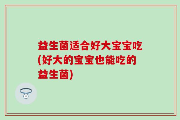 益生菌适合好大宝宝吃(好大的宝宝也能吃的益生菌)
