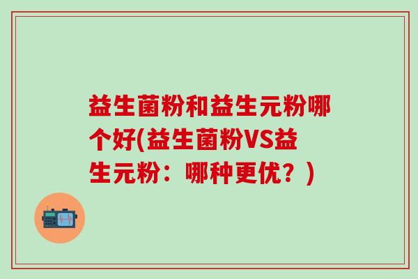 益生菌粉和益生元粉哪个好(益生菌粉VS益生元粉：哪种更优？)