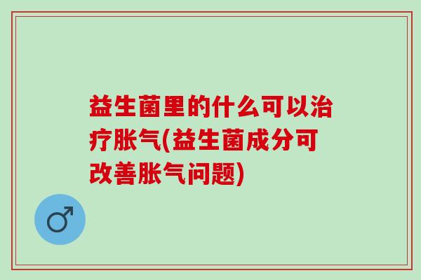 益生菌里的什么可以治疗胀气(益生菌成分可改善胀气问题)