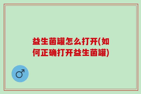 益生菌罐怎么打开(如何正确打开益生菌罐)