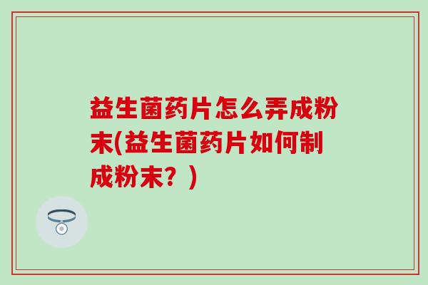 益生菌药片怎么弄成粉末(益生菌药片如何制成粉末？)