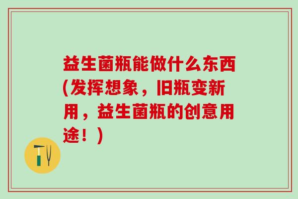 益生菌瓶能做什么东西(发挥想象，旧瓶变新用，益生菌瓶的创意用途！)