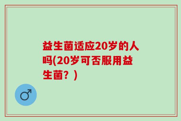 益生菌适应20岁的人吗(20岁可否服用益生菌？)