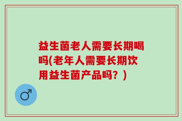 益生菌老人需要长期喝吗(老年人需要长期饮用益生菌产品吗？)