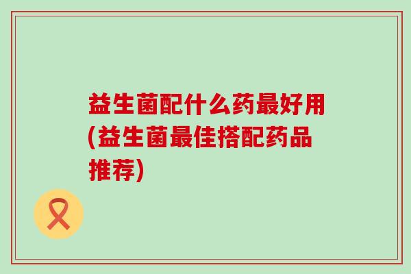 益生菌配什么药最好用(益生菌最佳搭配药品推荐)