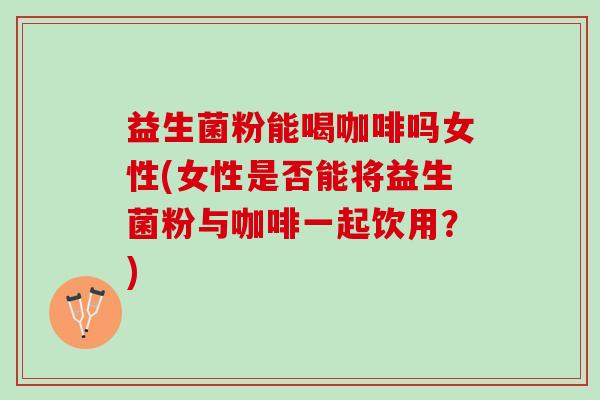 益生菌粉能喝咖啡吗女性(女性是否能将益生菌粉与咖啡一起饮用？)