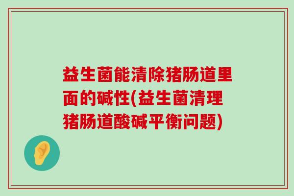 益生菌能清除猪肠道里面的碱性(益生菌清理猪肠道酸碱平衡问题)