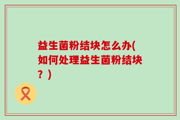 益生菌粉结块怎么办(如何处理益生菌粉结块？)