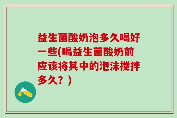 益生菌酸奶泡多久喝好一些(喝益生菌酸奶前应该将其中的泡沫搅拌多久？)