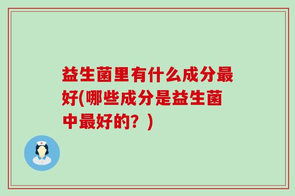益生菌里有什么成分最好(哪些成分是益生菌中最好的？)