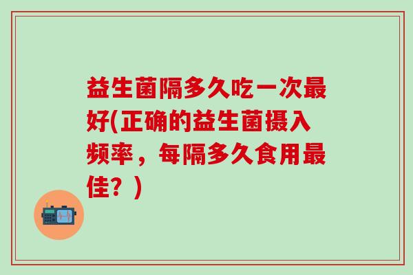 益生菌隔多久吃一次最好(正确的益生菌摄入频率，每隔多久食用最佳？)
