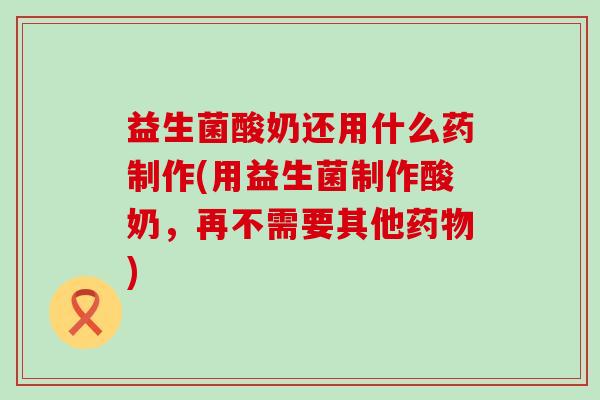 益生菌酸奶还用什么药制作(用益生菌制作酸奶，再不需要其他药物)