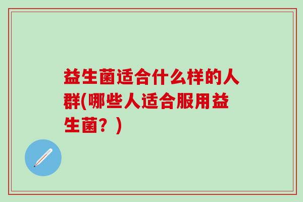 益生菌适合什么样的人群(哪些人适合服用益生菌?) 益生菌适合什么样的人群(哪些人适合服用益生菌?)