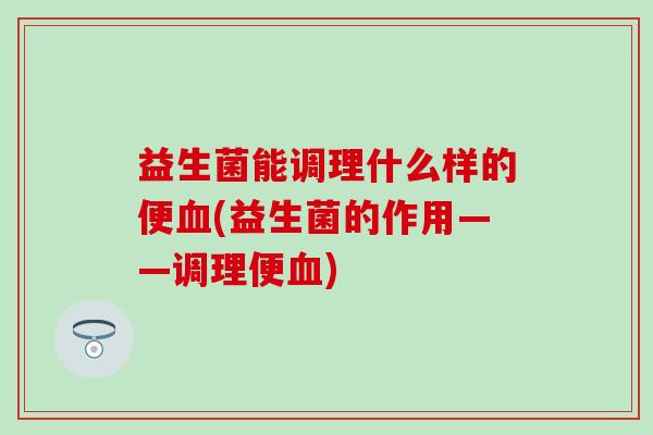 益生菌能调理什么样的便血(益生菌的作用——调理便血)