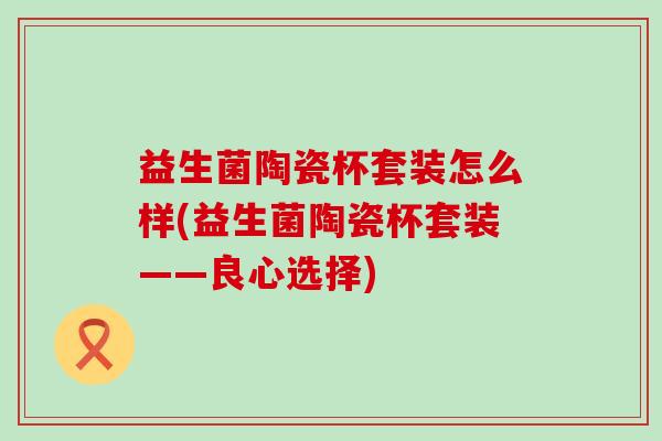 益生菌陶瓷杯套装怎么样(益生菌陶瓷杯套装——良心选择)