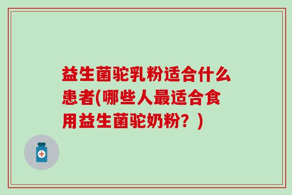 益生菌驼乳粉适合什么患者(哪些人最适合食用益生菌驼奶粉？)