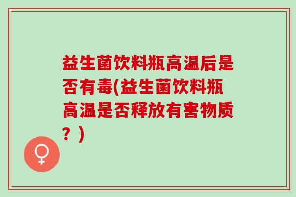 益生菌饮料瓶高温后是否有毒(益生菌饮料瓶高温是否释放有害物质?) 益生菌饮料瓶高温后是否有毒(益生菌饮料瓶高温是否释放有害物质?)