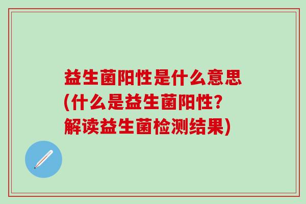 益生菌阳性是什么意思(什么是益生菌阳性?解读益生菌检测结果) 益生菌阳性是什么意思(什么是益生菌阳性?解读益生菌检测结果)