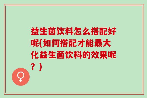 益生菌饮料怎么搭配好呢(如何搭配才能最大化益生菌饮料的效果呢？)