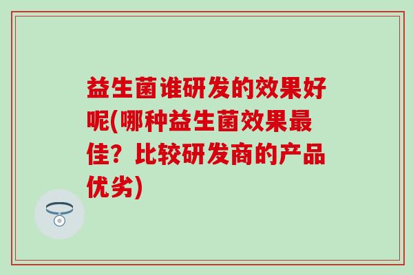 益生菌谁研发的效果好呢(哪种益生菌效果最佳？比较研发商的产品优劣)